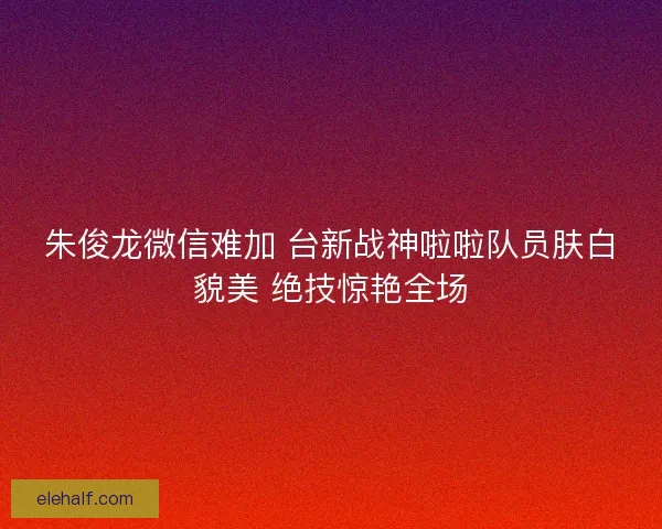 朱俊龙微信难加 台新战神啦啦队员肤白貌美 绝技惊艳全场